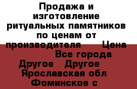 Продажа и изготовление ритуальных памятников по ценам от производителя!!! › Цена ­ 5 000 - Все города Другое » Другое   . Ярославская обл.,Фоминское с.